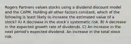 Rogers Partners values stocks using a dividend discount model and the CAPM. Holding all other factors constant, which of the following is least likely to increase the estimated value of a stock? A) A decrease in the stock's systematic risk. B) A decrease in the expected growth rate of dividends. C) An increase in the next period's expected dividend. An increase in the total stock risk.