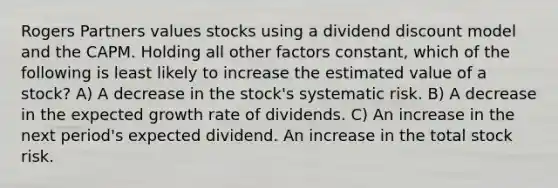 Rogers Partners values stocks using a dividend discount model and the CAPM. Holding all other factors constant, which of the following is least likely to increase the estimated value of a stock? A) A decrease in the stock's systematic risk. B) A decrease in the expected growth rate of dividends. C) An increase in the next period's expected dividend. An increase in the total stock risk.