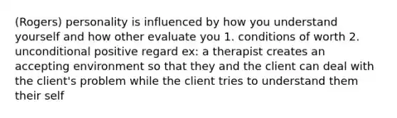 (Rogers) personality is influenced by how you understand yourself and how other evaluate you 1. conditions of worth 2. unconditional positive regard ex: a therapist creates an accepting environment so that they and the client can deal with the client's problem while the client tries to understand them their self