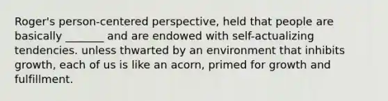 Roger's person-centered perspective, held that people are basically _______ and are endowed with self-actualizing tendencies. unless thwarted by an environment that inhibits growth, each of us is like an acorn, primed for growth and fulfillment.