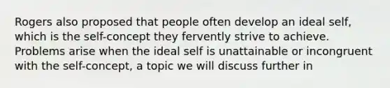 Rogers also proposed that people often develop an ideal self, which is the self-concept they fervently strive to achieve. Problems arise when the ideal self is unattainable or incongruent with the self-concept, a topic we will discuss further in