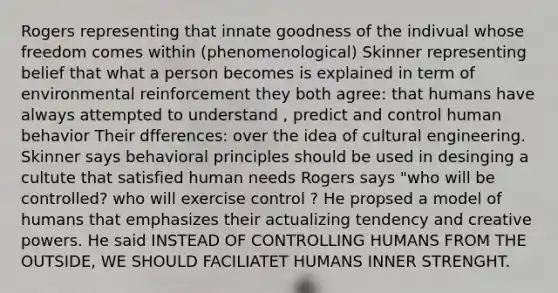 Rogers representing that innate goodness of the indivual whose freedom comes within (phenomenological) Skinner representing belief that what a person becomes is explained in term of environmental reinforcement they both agree: that humans have always attempted to understand , predict and control human behavior Their dfferences: over the idea of cultural engineering. Skinner says behavioral principles should be used in desinging a cultute that satisfied human needs Rogers says "who will be controlled? who will exercise control ? He propsed a model of humans that emphasizes their actualizing tendency and creative powers. He said INSTEAD OF CONTROLLING HUMANS FROM THE OUTSIDE, WE SHOULD FACILIATET HUMANS INNER STRENGHT.