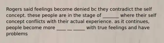 Rogers said feelings become denied bc they contradict the self concept. these people are in the stage of _______ where their self concept conflicts with their actual experience. as it continues, people become more ____ __ _____ with true feelings and have problems