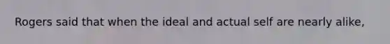 Rogers said that when the ideal and actual self are nearly alike,