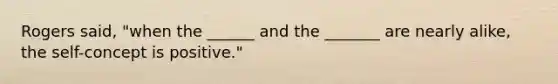 Rogers said, "when the ______ and the _______ are nearly alike, the self-concept is positive."