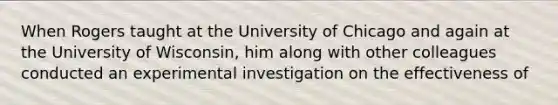 When Rogers taught at the University of Chicago and again at the University of Wisconsin, him along with other colleagues conducted an experimental investigation on the effectiveness of