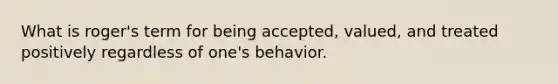 What is roger's term for being accepted, valued, and treated positively regardless of one's behavior.