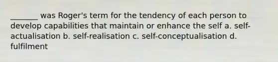 _______ was Roger's term for the tendency of each person to develop capabilities that maintain or enhance the self a. self-actualisation b. self-realisation c. self-conceptualisation d. fulfilment