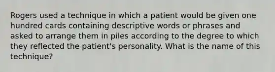 Rogers used a technique in which a patient would be given one hundred cards containing descriptive words or phrases and asked to arrange them in piles according to the degree to which they reflected the patient's personality. What is the name of this technique?