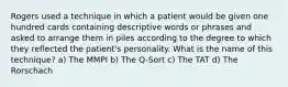 Rogers used a technique in which a patient would be given one hundred cards containing descriptive words or phrases and asked to arrange them in piles according to the degree to which they reflected the patient's personality. What is the name of this technique? a) The MMPI b) The Q-Sort c) The TAT d) The Rorschach