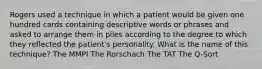 Rogers used a technique in which a patient would be given one hundred cards containing descriptive words or phrases and asked to arrange them in piles according to the degree to which they reflected the patient's personality. What is the name of this technique? The MMPI The Rorschach The TAT The Q-Sort