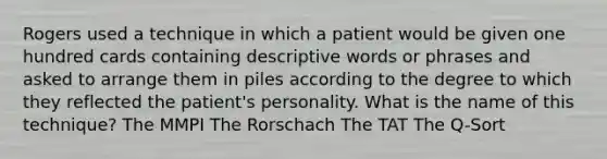 Rogers used a technique in which a patient would be given one hundred cards containing descriptive words or phrases and asked to arrange them in piles according to the degree to which they reflected the patient's personality. What is the name of this technique? The MMPI The Rorschach The TAT The Q-Sort