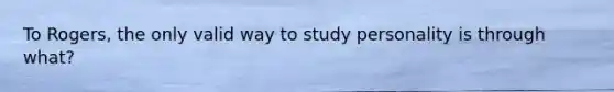 To Rogers, the only valid way to study personality is through what?