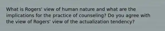 What is Rogers' view of human nature and what are the implications for the practice of counseling? Do you agree with the view of Rogers' view of the actualization tendency?