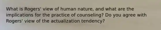 What is Rogers' view of human nature, and what are the implications for the practice of counseling? Do you agree with Rogers' view of the actualization tendency?