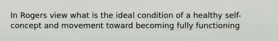 In Rogers view what is the ideal condition of a healthy self-concept and movement toward becoming fully functioning