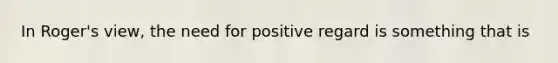 In Roger's view, the need for positive regard is something that is