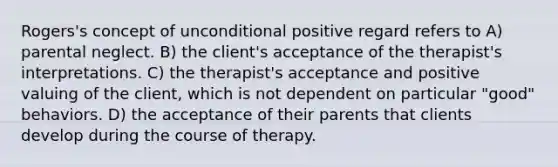 Rogers's concept of unconditional positive regard refers to A) parental neglect. B) the client's acceptance of the therapist's interpretations. C) the therapist's acceptance and positive valuing of the client, which is not dependent on particular "good" behaviors. D) the acceptance of their parents that clients develop during the course of therapy.