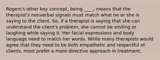 Rogers's other key concept, being ____, means that the therapist's nonverbal signals must match what he or she is saying to the client. So, if a therapist is saying that she can understand the client's problem, she cannot be smiling or laughing while saying it. Her facial expressions and body language need to match her words. While many therapists would agree that they need to be both empathetic and respectful of clients, most prefer a more directive approach in treatment.