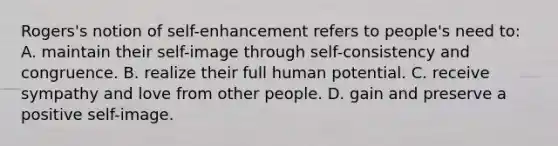 Rogers's notion of self-enhancement refers to people's need to: A. maintain their self-image through self-consistency and congruence. B. realize their full human potential. C. receive sympathy and love from other people. D. gain and preserve a positive self-image.