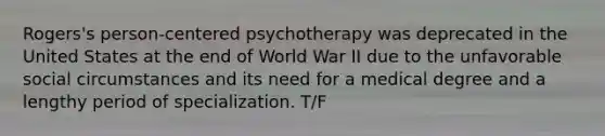 Rogers's person-centered psychotherapy was deprecated in the United States at the end of World War II due to the unfavorable social circumstances and its need for a medical degree and a lengthy period of specialization. T/F