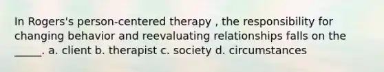 In Rogers's person-centered therapy , the responsibility for changing behavior and reevaluating relationships falls on the _____. a. client b. therapist c. society d. circumstances