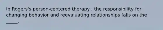 In Rogers's person-centered therapy , the responsibility for changing behavior and reevaluating relationships falls on the _____.