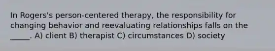 In Rogers's person-centered therapy, the responsibility for changing behavior and reevaluating relationships falls on the _____. A) client B) therapist C) circumstances D) society