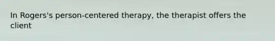 In Rogers's person-centered therapy, the therapist offers the client