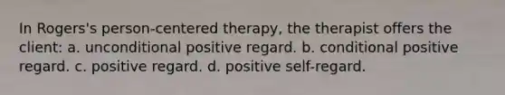 In Rogers's person-centered therapy, the therapist offers the client: a. unconditional positive regard. b. conditional positive regard. c. positive regard. d. positive self-regard.