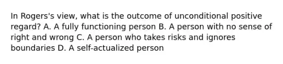 In Rogers's view, what is the outcome of unconditional positive regard? A. A fully functioning person B. A person with no sense of right and wrong C. A person who takes risks and ignores boundaries D. A self-actualized person