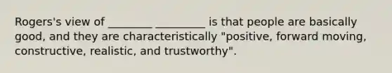 Rogers's view of ________ _________ is that people are basically good, and they are characteristically "positive, forward moving, constructive, realistic, and trustworthy".