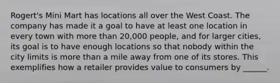 Rogert's Mini Mart has locations all over the West Coast. The company has made it a goal to have at least one location in every town with more than 20,000 people, and for larger cities, its goal is to have enough locations so that nobody within the city limits is more than a mile away from one of its stores. This exemplifies how a retailer provides value to consumers by ______.