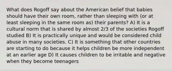 What does Rogoff say about the American belief that babies should have their own room, rather than sleeping with (or at least sleeping in the same room as) their parents? A) It is a cultural norm that is shared by almost 2/3 of the societies Rogoff studied B) It is practically unique and would be considered child abuse in many societies. C) It is something that other countries are starting to do because it helps children be more independent at an earlier age D) It causes children to be irritable and negative when they become teenagers