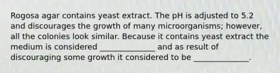 Rogosa agar contains yeast extract. The pH is adjusted to 5.2 and discourages the growth of many microorganisms; however, all the colonies look similar. Because it contains yeast extract the medium is considered ______________ and as result of discouraging some growth it considered to be ______________.