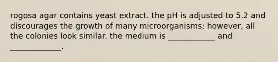 rogosa agar contains yeast extract. the pH is adjusted to 5.2 and discourages the growth of many microorganisms; however, all the colonies look similar. the medium is ____________ and _____________.