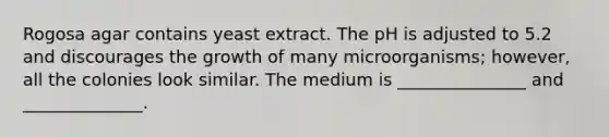 Rogosa agar contains yeast extract. The pH is adjusted to 5.2 and discourages the growth of many microorganisms; however, all the colonies look similar. The medium is _______________ and ______________.