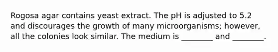 Rogosa agar contains yeast extract. The pH is adjusted to 5.2 and discourages the growth of many microorganisms; however, all the colonies look similar. The medium is ________ and ________.