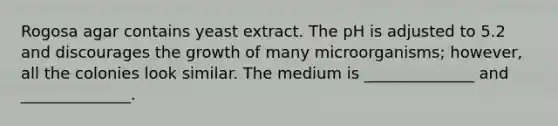 Rogosa agar contains yeast extract. The pH is adjusted to 5.2 and discourages the growth of many microorganisms; however, all the colonies look similar. The medium is ______________ and ______________.