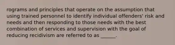 rograms and principles that operate on the assumption that using trained personnel to identify individual offenders' risk and needs and then responding to those needs with the best combination of services and supervision with the goal of reducing recidivism are referred to as ______.