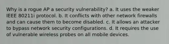 Why is a rogue AP a security vulnerability? a. It uses the weaker IEEE 80211i protocol. b. It conflicts with other network firewalls and can cause them to become disabled. c. It allows an attacker to bypass network security configurations. d. It requires the use of vulnerable wireless probes on all mobile devices.