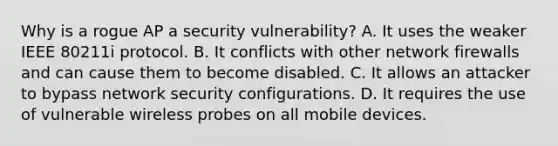 Why is a rogue AP a security vulnerability? A. It uses the weaker IEEE 80211i protocol. B. It conflicts with other network firewalls and can cause them to become disabled. C. It allows an attacker to bypass network security configurations. D. It requires the use of vulnerable wireless probes on all mobile devices.