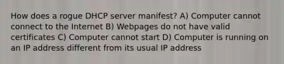 How does a rogue DHCP server manifest? A) Computer cannot connect to the Internet B) Webpages do not have valid certificates C) Computer cannot start D) Computer is running on an IP address different from its usual IP address