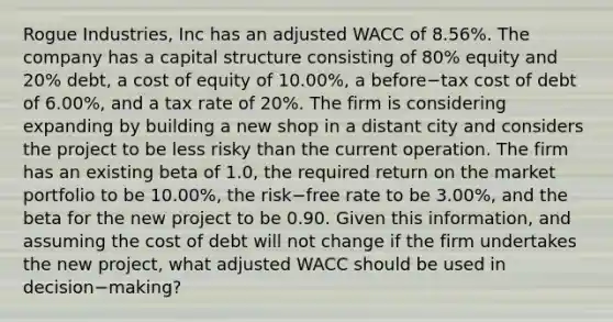 Rogue Industries, Inc has an adjusted WACC of 8.56%. The company has a capital structure consisting of 80% equity and 20% debt, a cost of equity of 10.00%, a before−tax cost of debt of 6.00%, and a tax rate of 20%. The firm is considering expanding by building a new shop in a distant city and considers the project to be less risky than the current operation. The firm has an existing beta of 1.0, the required return on the market portfolio to be 10.00%, the risk−free rate to be 3.00%, and the beta for the new project to be 0.90. Given this information, and assuming the cost of debt will not change if the firm undertakes the new project, what adjusted WACC should be used in decision−making?