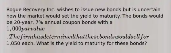 Rogue Recovery Inc. wishes to issue new bonds but is uncertain how the market would set the yield to maturity. The bonds would be 20-year, 7% annual coupon bonds with a 1,000 par value. The firm has determined that these bonds would sell for1,050 each. What is the yield to maturity for these bonds?