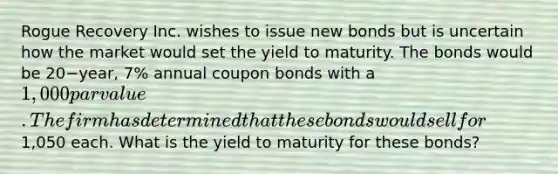 Rogue Recovery Inc. wishes to issue new bonds but is uncertain how the market would set the yield to maturity. The bonds would be 20−​year, 7% annual coupon bonds with a​ 1,000 par value. The firm has determined that these bonds would sell for​1,050 each. What is the yield to maturity for these​ bonds?