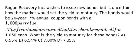 Rogue Recovery Inc. wishes to issue new bonds but is uncertain how the market would set the yield to maturity. The bonds would be 20-year, 7% annual coupon bonds with a 1,000 par value. The firm has determined that these bonds would sell for1,050 each. What is the yield to maturity for these bonds? A) 6.55% B) 6.54% C) 7.00% D) 7.35%