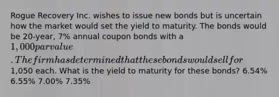 Rogue Recovery Inc. wishes to issue new bonds but is uncertain how the market would set the yield to maturity. The bonds would be 20-year, 7% annual coupon bonds with a 1,000 par value. The firm has determined that these bonds would sell for1,050 each. What is the yield to maturity for these bonds? 6.54% 6.55% 7.00% 7.35%