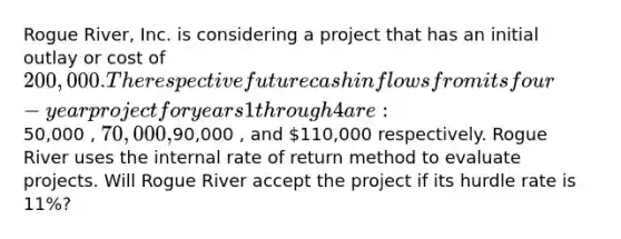 Rogue River, Inc. is considering a project that has an initial outlay or cost of 200,000. The respective future cash inflows from its four-year project for years 1 through 4 are:50,000 , 70,000 ,90,000 , and 110,000 respectively. Rogue River uses the internal rate of return method to evaluate projects. Will Rogue River accept the project if its hurdle rate is 11%?