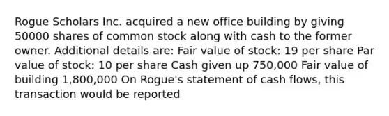 Rogue Scholars Inc. acquired a new office building by giving 50000 shares of common stock along with cash to the former owner. Additional details are: Fair value of stock: 19 per share Par value of stock: 10 per share Cash given up 750,000 Fair value of building 1,800,000 On Rogue's statement of cash flows, this transaction would be reported